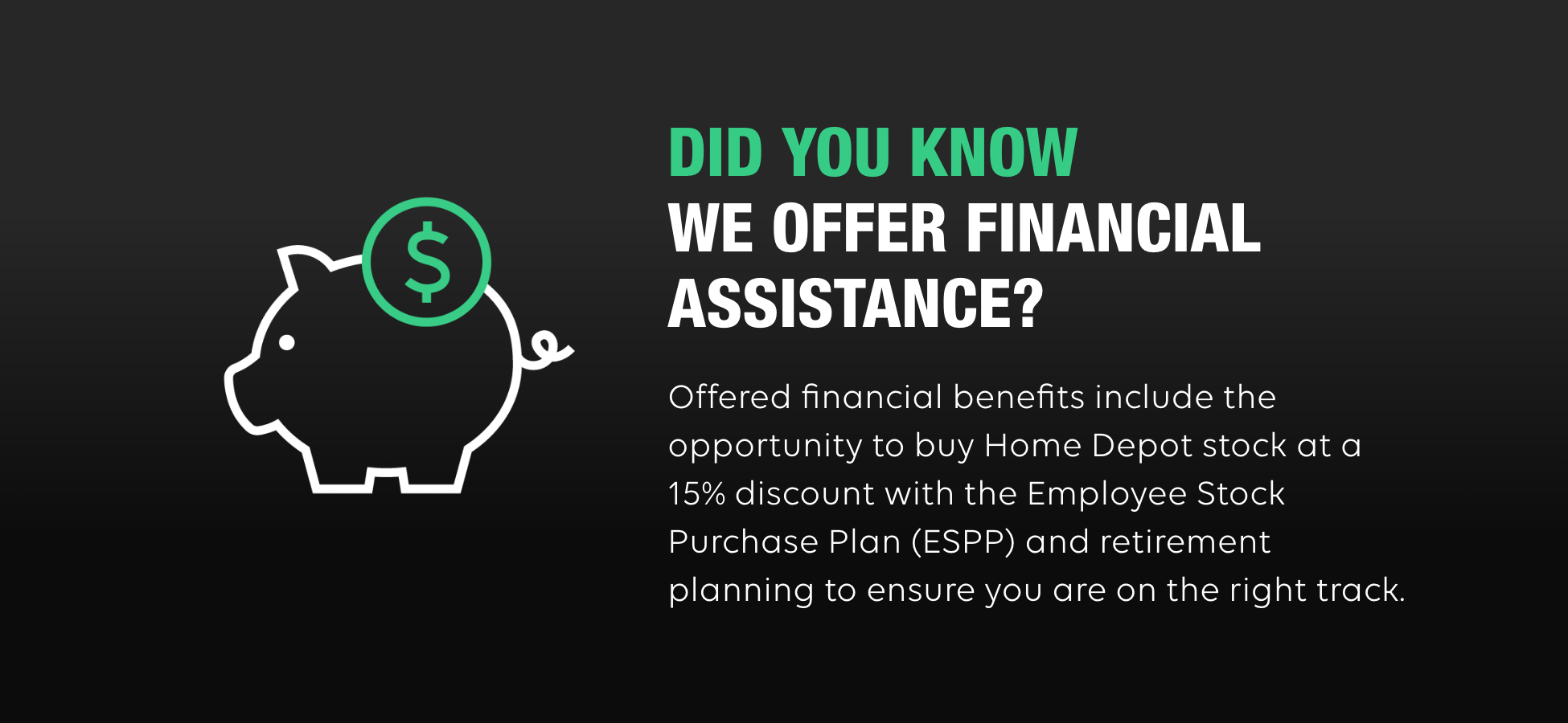 A Black Background features a stylistic rendering of a pig with a dollar sign in a circle. On the right, the text reads: Did you know we offer financial assistance? Offered financial benefits include the opportunity to buy Home Depot stock at a 15% discount with the Employee Stock Purchase Plan (ESPP) and retirement planning to ensure you are on the right track.
